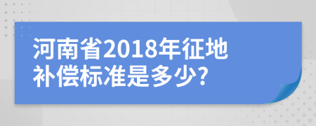 河南省2018年征地补偿标准是多少?