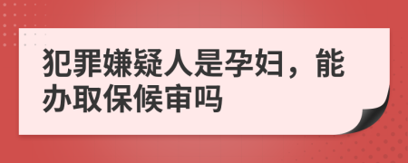 犯罪嫌疑人是孕妇，能办取保候审吗