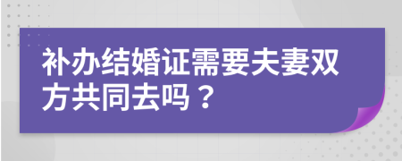 补办结婚证需要夫妻双方共同去吗？