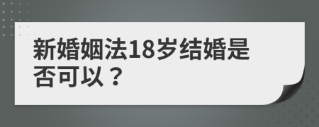 新婚姻法18岁结婚是否可以？