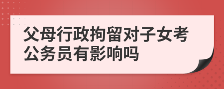 父母行政拘留对子女考公务员有影响吗