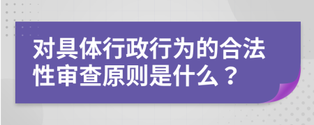 对具体行政行为的合法性审查原则是什么？