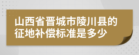 山西省晋城市陵川县的征地补偿标准是多少