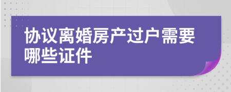 协议离婚房产过户需要哪些证件