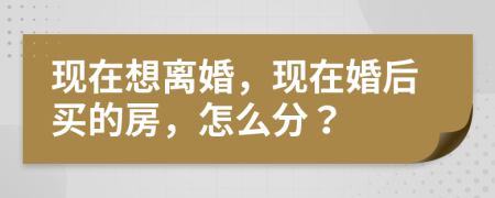 现在想离婚，现在婚后买的房，怎么分？