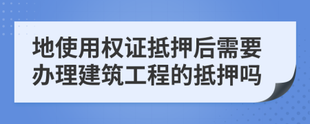 地使用权证抵押后需要办理建筑工程的抵押吗