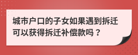 城市户口的子女如果遇到拆迁可以获得拆迁补偿款吗？