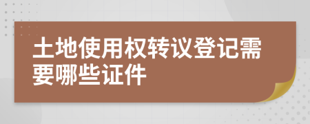 土地使用权转议登记需要哪些证件