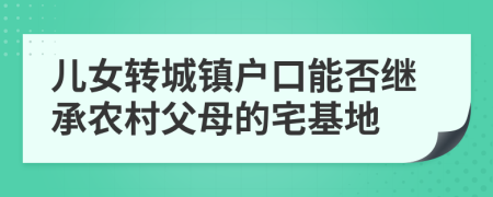 儿女转城镇户口能否继承农村父母的宅基地