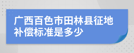 广西百色市田林县征地补偿标准是多少