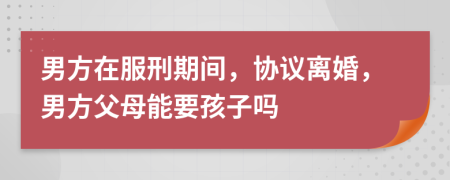 男方在服刑期间，协议离婚，男方父母能要孩子吗