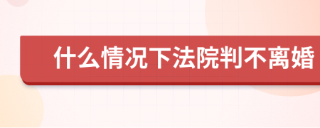 什么情况下法院判不离婚