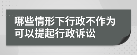 哪些情形下行政不作为可以提起行政诉讼