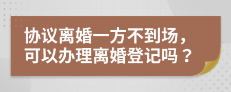 协议离婚一方不到场，可以办理离婚登记吗？