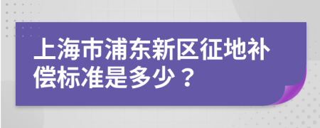 上海市浦东新区征地补偿标准是多少？