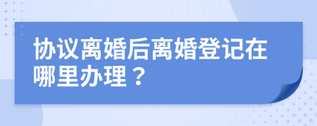 协议离婚后离婚登记在哪里办理？