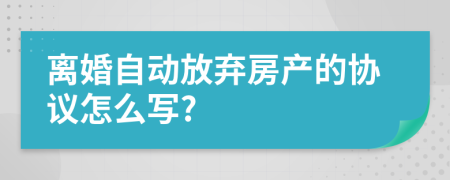 离婚自动放弃房产的协议怎么写?