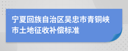 宁夏回族自治区吴忠市青铜峡市土地征收补偿标准