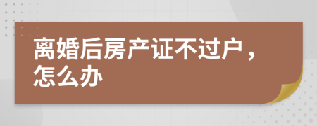 离婚后房产证不过户，怎么办