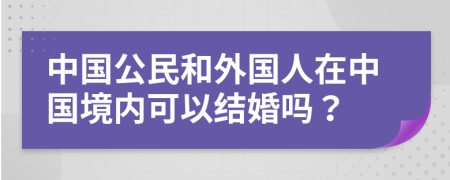 中国公民和外国人在中国境内可以结婚吗？