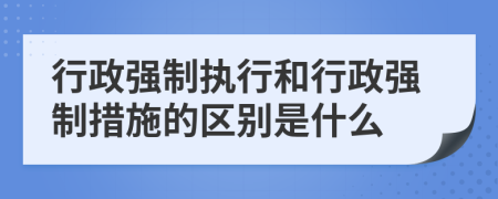 行政强制执行和行政强制措施的区别是什么