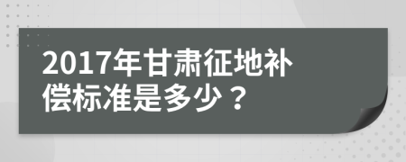 2017年甘肃征地补偿标准是多少？