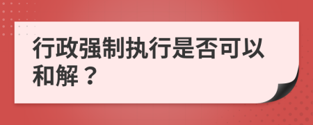 行政强制执行是否可以和解？