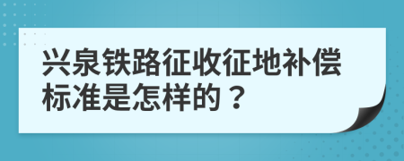 兴泉铁路征收征地补偿标准是怎样的？