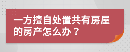 一方擅自处置共有房屋的房产怎么办？