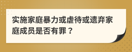 实施家庭暴力或虐待或遗弃家庭成员是否有罪？