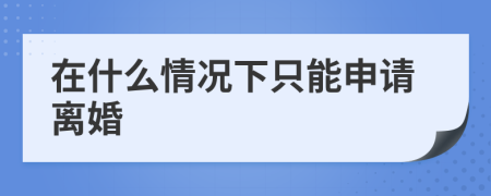 在什么情况下只能申请离婚