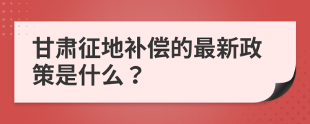 甘肃征地补偿的最新政策是什么？