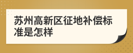 苏州高新区征地补偿标准是怎样