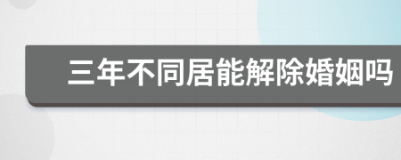 三年不同居能解除婚姻吗