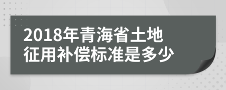 2018年青海省土地征用补偿标准是多少
