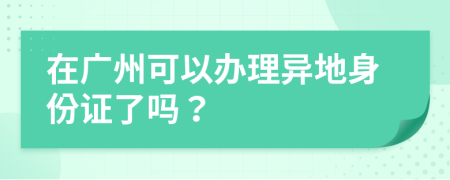 在广州可以办理异地身份证了吗？