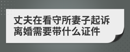 丈夫在看守所妻子起诉离婚需要带什么证件