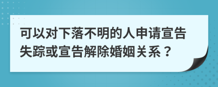 可以对下落不明的人申请宣告失踪或宣告解除婚姻关系？