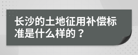 长沙的土地征用补偿标准是什么样的？