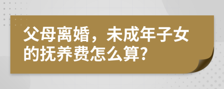 父母离婚，未成年子女的抚养费怎么算?