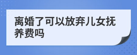 离婚了可以放弃儿女抚养费吗