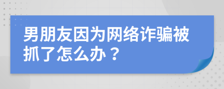 男朋友因为网络诈骗被抓了怎么办？