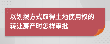 以划拨方式取得土地使用权的转让房产时怎样审批