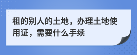 租的别人的土地，办理土地使用证，需要什么手续