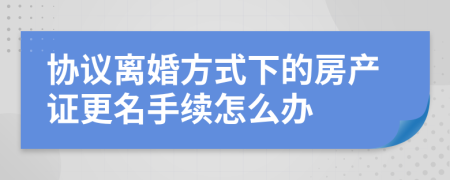 协议离婚方式下的房产证更名手续怎么办