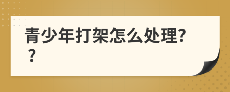 青少年打架怎么处理? ?