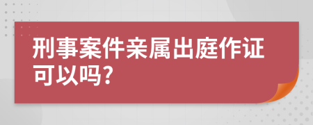 刑事案件亲属出庭作证可以吗?