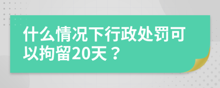 什么情况下行政处罚可以拘留20天？