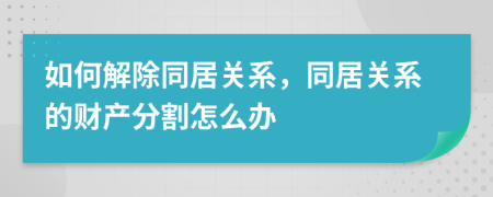 如何解除同居关系，同居关系的财产分割怎么办