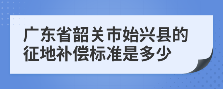 广东省韶关市始兴县的征地补偿标准是多少